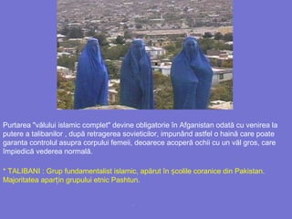 .
Purtarea "vălului islamic complet" devine obligatorie în Afganistan odată cu venirea la
putere a talibanilor , după retragerea sovieticilor, impunând astfel o haină care poate
garanta controlul asupra corpului femeii, deoarece acoperă ochii cu un văl gros, care
împiedică vederea normală.
* TALIBANI : Grup fundamentalist islamic, apărut în colile coranice din Pakistan.ș
Majoritatea apar in grupului etnic Pashtunț .
 