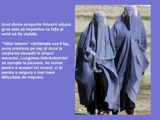 Unul dintre scopurile folosirii vălului
gros este să împiedice ca fața și
ochii să fie vizibile.
“Vălul islamic" cântăre te cca 6 kg.,ș
pune presiune pe cap i duce laș
cre terea oboselș ii în timpul
mersului. Lungimea îmbrăcămintei
se opre te la picioare, nu numaiș
pentru a acoperi tot corpul, ci iș
pentru a asigura o mai mare
dificultate de mi careș .
 