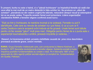 În prezent, burka nu este o haină, ci o "pânză închisoare“ ce împiedică femeile să vadă clar
ceva aflat la mai mult de un metru distan ă în fa a ochilor lor. Se produce unț ț „efect de
ochelari", pierzându-se din vedere unghiurile laterale, reducând câmpul vizual iș estompând
tot ce se poate vedea. Trupurile acestor femei sunt prizoniere. Lidera organiza ieiț
clandestine RAWA a femeilor afgane confirmă acest lucru:
"E tiș ca într-o închisoare; te men ineț încinsă iș te izolează. Femeile nu pot fi
identificate. Cele care au nevoie de ochelari nu-i pot folosi. E ca i cumș ar fi
oarbe. esătura careȚ le acoperă ochii trebuie să fie groasă. Unele femei sunt bătute
pentru că fac aceste "găuri" mult prea mari. Obliga ia pentru femei de aț o purta este o
experien ă traumatizantăț ,o umilire, jenează mi cările i vedereș ș a...“
Deseori, la traversarea străzii, proasta vizibilitate cauzată de prea mica deschidere
provoacă accidente grave, uneori mortale.
RAWA: Grupul femeilor intelectuale care, sub conducerea lui Meena Keshwar, a
fondat în 1977 Asocia iaț revolu ionară a femeilor afgane.ț Asisten a socială i luptaț ș
împotriva pozi iilor fundamentalisteț au costat-o via a.ț Pe 4 februarie 1987 a fost
asasinată de către agen ii poli iei secrete afgane i complicii lorț ț ș , fundamentali tiș
din Quetta, Pakistan.
 