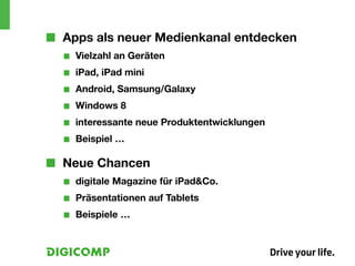 ■■ Apps als neuer Medienkanal entdecken
  ■■   Vielzahl an Geräten
  ■■   iPad, iPad mini
  ■■   Android, Samsung/Galaxy
  ■■   Windows 8
  ■■   interessante neue Produktentwicklungen
  ■■   Beispiel …

■■ Neue Chancen
  ■■   digitale Magazine für iPad&Co.
  ■■   Präsentationen auf Tablets
  ■■   Beispiele …
 