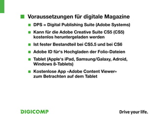 ■■ Voraussetzungen für digitale Magazine
  ■■   DPS = Digital Publishing Suite (Adobe Systems)
  ■■   Kann für die Adobe Creative Suite CS5 (CS5)
       kostenlos heruntergeladen werden
  ■■   Ist fester Bestandteil bei CS5.5 und bei CS6
  ■■   Adobe ID für‘s Hochgladen der Folio-Dateien
  ■■   Tablet (Apple‘s iPad, Samsung/Galaxy, Adroid,
       Windows 8-Tablets)
  ■■   Kostenlose App «Adobe Content Viewer»
       zum Betrachten auf dem Tablet
 