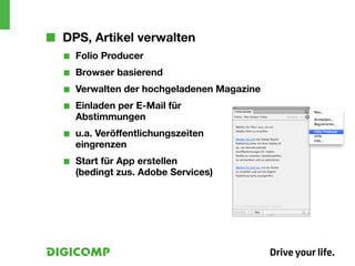 ■■ DPS, Artikel verwalten
  ■■   Folio Producer
  ■■   Browser basierend
  ■■   Verwalten der hochgeladenen Magazine
  ■■   Einladen per E-Mail für
       Abstimmungen
  ■■   u.a. Veröffentlichungszeiten
       eingrenzen
  ■■   Start für App erstellen
       (bedingt zus. Adobe Services)
 