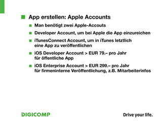 ■■ App erstellen: Apple Accounts
  ■■   Man benötigt zwei Apple-Accouts
  ■■   Developer Account, um bei Apple die App einzureichen
  ■■   iTunesConnect Account, um in iTunes letztlich
       eine App zu veröffentlichen
  ■■   iOS Developer Account > EUR 79.– pro Jahr
       für öffentliche App
  ■■   iOS Enterprise Account > EUR 299.– pro Jahr
       für firmeninterne Veröffentlichung, z.B. Mitarbeiterinfos
 
