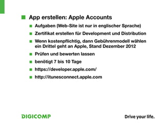 ■■ App erstellen: Apple Accounts
  ■■   Aufgaben (Web-Site ist nur in englischer Sprache)
  ■■   Zertifikat erstellen für Development und Distribution
  ■■   Wenn kostenpflichtig, dann Gebührenmodell wählen
       ein Drittel geht an Apple, Stand Dezember 2012
  ■■   Prüfen und bewerten lassen
  ■■   benötigt 7 bis 10 Tage
  ■■   https://developer.apple.com/
  ■■   http://itunesconnect.apple.com
 