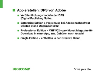 ■■ App erstellen: DPS von Adobe
  ■■   Veröffentlichungsmodelle der DPS
       (Digital Publishing Suite):
  ■■   Enterprise Edition > Preis muss bei Adobe nachgefragt
       werden Stand Dezember 2012
  ■■   Professional Edition	> CHF 502.– pro Monat Magazine für
       Download in einer App, zus. Gebüren nach Anzahl
  ■■   Single Edition > enthalten in der Creative Cloud
 