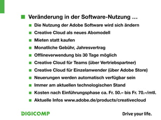 ■■ Veränderung in der Software-Nutzung …
  ■■   Die Nutzung der Adobe Software wird sich ändern
  ■■   Creative Cloud als neues Abomodell
  ■■   Mieten statt kaufen
  ■■   Monatliche Gebühr, Jahresvertrag
  ■■   Offlineverwendung bis 30 Tage möglich
  ■■   Creative Cloud für Teams (über Vertriebspartner)
  ■■   Creative Cloud für Einzelanwender (über Adobe Store)
  ■■   Neuerungen werden automatisch verfügbar sein
  ■■   Immer am aktuellen technologischen Stand
  ■■   Kosten nach Einführungsphase ca. Fr. 50.– bis Fr. 70.–/mtl.
  ■■   Aktuelle Infos www.adobe.de/products/creativecloud
 