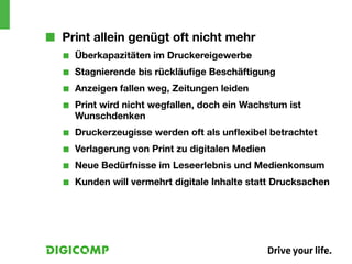 ■■ Print allein genügt oft nicht mehr
   ■■   Überkapazitäten im Druckereigewerbe
   ■■   Stagnierende bis rückläufige Beschäftigung
   ■■   Anzeigen fallen weg, Zeitungen leiden
   ■■   Print wird nicht wegfallen, doch ein Wachstum ist
        Wunschdenken
   ■■   Druckerzeugisse werden oft als unflexibel betrachtet
   ■■   Verlagerung von Print zu digitalen Medien
   ■■   Neue Bedürfnisse im Leseerlebnis und Medienkonsum
   ■■   Kunden will vermehrt digitale Inhalte statt Drucksachen
 