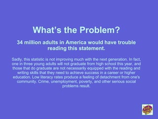 What’s the Problem?
34 million adults in America would have trouble
reading this statement.
Sadly, this statistic is not improving much with the next generation. In fact,
one in three young adults will not graduate from high school this year, and
those that do graduate are not necessarily equipped with the reading and
writing skills that they need to achieve success in a career or higher
education. Low literacy rates produce a feeling of detachment from one's
community. Crime, unemployment, poverty, and other serious social
problems result.
 