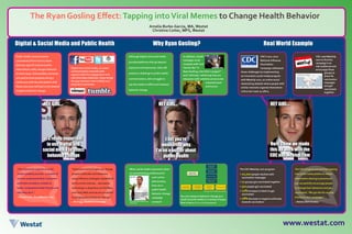 The Ryan Gosling Effect:Tapping intoViral Memes to Change Health BehaviorThe Ryan Gosling Effect:Tapping intoViral Memes to Change Health Behavior
Amelia Burke-Garcia, MA,Westat
Christine Cotter, MPS, Westat
HEY GIRL...
it’s really important
to use digital and
social media to affect
behavior change
www.westat.com
Digital & Social Media and Public Health Why Ryan Gosling? Real World Example
Public health communicators
consistently find it hard to show
that any type of communication
intervention really changes behavior.
In most cases, intermediate outcomes
are used to show progress along a
continuum with the anticipation that
these outcomes will lead to the desired
longterm behavior change.
When social media consumers show
an overwhelming preference for
such online
phenomena,
how can a
public health
behavior change
campaign
connect?
The CDC MeetUp.com program:
•	10,000 people reached with
vaccination messages
•	17 groups got vaccinated together
•	302 people got vaccinated
•	12% increase in intent to get
vaccinated
•	28% decrease in negative attitudes
towards vaccination
Digital and social media, as newer
communication channels with
opportunities for engagement and
real-time data collection, helps bridge
the gap between intermediate and
long-term outcomes.
You can measure behavior change as a
result of social media in a variety of ways.
One is the (S.O.C.I.A.L.)© Framework.
The CDC program proved that tapping
into social media platforms where
information sharing is paramount
can successfully encourage people
to change their behaviors and get
vaccinated. “We got the flu vaccine
thanks to your campaign.”
—Babies Born in 2011
Although digital and social media
provide platforms that go beyond
exposure and awareness, they still
present a challenge to public health
communicators, who struggle to
use the media to effect and measure
behavior change.
CDC’s 2011-2012
National Influenza
Vaccination
Campaign addressed
these challenges by implementing
an innovative social media program
with MeetUp.com, an online social
networking website where people with
similar interests organize themselves
online but meet up offline.
In addition, health
messages must
compete with viral
memes like “Is
Ryan Gosling cuter than a puppy?”
and “LOLCats,” which tap into our
obsession with celebrity and provide
entertainment
and humor.
CDC used MeetUp.
com to find the
campaign’s at-
risk audiences and
encourage these
groups to
share flu
vaccination
messages
and get
vaccinated
together.
“The interactive aspects of social
media suddenly provide…a wealth of
tools to understand their consumers
and build correlation models to
better comprehend what they do and
why they do it.”
—Darren Cahr, SocialMediaToday
“Interactive technologies can change
people’s attitudes and behaviors
using influence strategies established
by the social sciences… persuasive
technology is ubiquitous on the Web,
and many Web services are successful
in bringing about behavior change.”
—BJ Fogg, Stanford University
Reach through
Content Syndication
Value of the campaign
Insights through
consumer engagement
with content
Actions taken
by audience and
by brand
HEY GIRL... HEY GIRL...
I bet you’re
wondering why
I’m on a poster about
public health
Here’s how we made
this all work with the
CDC and Meetup.com
Digital Media
Planning Process
Through Publisher
Communication
Paid Digital to Support
Key Brand Events
Direct-to-Consumer
Communication
Sustained Paid Media
http://heygirlaffordablecareact.
tumblr.com/
Developed by Amelia Burke, Westat
 