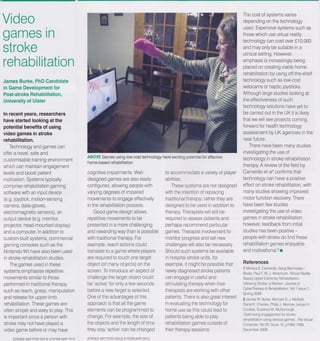 Video                                                                                                                     The cost of systems varies
                                                                                                                          depending on the technology

games in                                                                                                                  used. Expensive systems such as
                                                                                                                          those which use virtual reality
                                                                                                                          technology can cost over £10,000
stroke                                                                                                                    and may only be sutable in a
                                                                                                                         clinical setting. However,
rehabilitation                                                                                                           emphasis is increasingly being
                                                                                                                          placed on creating viable home
                                                                                                                         rehabilitation by using off-the-shelf
James Burke, PhD Candidate                                                                                                technology such as low-cost
in Game Development for                                                                                                  webcams or haptic joysticks.
Post-stroke Rehabilitation,                                                                                              Although large studies looking at
University of Ulster                                                                                                      the effectiveness of such
                                                                                                                          technology solutions have yet to
In recent years, researchers                                                                                             be carried out in the UK it is likely
have started looking at the                                                                                              that we will see projects coming
potential benefits of using                                                                                              forward for health technology
video games in stroke                                                                                                    assessment by UK agencies in the
rehabilitation.                                                                                                          near future.
    Technology and games can                                                                                                 There have been many studies
offer a novel. safe and                                                                                                  investigating the use of
                                      ABOVE Games using low-cost technology have exciting potential for effective
customisable training environment     home-based rehabilitation                                                          technology in stroke rehabilitation
which can maintain engagement                                                                                            therapy. A review of the field by
levels and boost patient               cognitive impairments. Well-              to accommodate a variety of player      Cameirao et al1 confirms that
motivation. Systems typically          designed games are also easily            abilities.                              technology can have a positive
comprise rehabilitation gaming         configured, allowing people with             These systems are not designed       effect on stroke rehabilitation, with
software with an input device          varying degrees of impaired              with the intention of replacing          many studies showing improved
(e.g. joystick, motion-sensing         movements to engage effectively           traditional therapy; rather they are    motor function recovery. There
camera. data-gloves,                   in the rehabilitation process.            designed to be used in addition to      have been few studies
electromagnetic sensors), an               Good game design allows              therapy. Therapists will still be        investigating the use of video
output device (e.g. monitor.           repetitive movements to be               required to assess patients and          games in stroke rehabilitation;
projector. head-mounted display)       presented in a more challenging          perhaps recommend particular             however,feedback from initial
and a computer. In addition to        and rewarding way than is possible        games. Therapist involvement to          studies has been positive -
custom-built systems, commercial      with traditional therapy. For             monitor progress and set new             people with stroke do find these
gaming consoles such as the           example, reach actions could              challenges will also be necessary.       rehabilitation games enjoyable
Nintendo Wii have also been used      translate to a game where players         Should such systems be available         and motivational.2 _
in stroke rehabilitation studies.     are required to touch one target          in hospital stroke units, for
    The games used in these           object (of many objects) on the           example, It might be possible that       References
systems emphasise repetitive          screen. To introduce an aspect of                                                  1 Monca S Cameirao. Sergi Bermidez i
                                                                                newly diagnosed stroke patients
                                                                                                                         Badia; Paul F. M. J. Verschure.Virtual Reality
movements similar to those            challenge the target object could         can engage in useful and                 Based Upper Extretremity Rehabilitation
performed in traditional therapy.     be 'active' for only a few seconds        stimulating therapy when their           following Stroke: a Review. Joumal of
such as reach. grasp, manipulation    before a new target is selected.          therapists are working with other        CyberTherapy & Rehabilitation, Vol 1 Issue 1,
                                                                                                                         Spring 2008
and release for upper-limb            One of the advantages of this             patients. There is also great interest   2 James W. Burke, Michael D. J. McNeill,
rehabilitation. These games are       approach is that all the game             in evaluating the technology for         Darryl K. Charles, Philip J. Morrow, Jacqui H.
often simple and easy to play. This   elements can be programmed to             home use as this could lead to           Crosbie, Suzanne M. McDonough,
is important since a person with      change. For example, the size of                                                   'Optimising engagement for stroke
                                                                                patients being able to play
                                                                                                                         rehabilitation using serious games', The Visual
stroke may not have played a          the objects and the length of time        rehabilitation games outside of          Computer, Vol 25,Issue 12. p1085-1099.
video game before or may have         they stay 'active' can be changed         their therapy sessions.                  ~2009
 