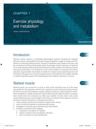 Chapter 1
Exercise physiology
and metabolism
Mark Hargreaves
Introduction
Physical exercise requires a coordinated physiological response involving the interplay
between systems responsible for increased energy metabolism, supply of oxygen and sub-
strates to contracting skeletal muscle, removal of metabolic waste products and heat, and
the maintenance of fluid and electrolyte status. Knowledge of these responses is important
for an understanding of the potential mechanisms by which nutrition can influence exercise
and sports performance. It is beyond the scope of this chapter to summarize all of these
responses in great detail, and readers are referred to various exercise physiology texts and
the cited review papers for a more thorough discussion. Nevertheless, this chapter attempts
to identify important aspects of the physiological and metabolic responses to exercise.
Skeletal muscle
Skeletal muscle can account for as much as 45% of the total body mass. It is the tissue
responsible for the generation of the forces required for joint movement during exercise.
By virtue of its mass and metabolic capacity, skeletal muscle has a major impact on whole-
body metabolism in health and disease. Factors influencing the ability of muscle to produce
force include total cross-sectional area, fiber type, number of active motor units, motor
neuron firing frequency, muscle length and velocity of contraction. The sequence of events
involved in muscle contraction is summarized as follows:
motor cortical activation and excitation of alpha motor neuron1.	
arrival of electrical impulse at neuromuscular junction2.	
propagation of muscle action potential across sarcolemma3.	
excitation–contraction (EC) coupling:4.	
conduction of excitation in t-tubulesa.	
release of calcium from sarcoplasmic reticulumb.	
action of calcium on actin myofilamentc.	
1.1
1.2
Burke_Ch01.indd 1 10/12/09 11:35:47 AM
 