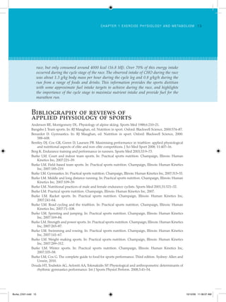 ch apt er 1 Ex ercise ph y siology and me tabolism 1 3
Bibliography of reviews of
applied physiology of sports
Anderson RE, Montgomery DL. Physiology of alpine skiing. Sports Med 1988;6:210–21.
Bangsbo J. Team sports. In: RJ Maughan, ed. Nutrition in sport. Oxford: Blackwell Science, 2000:574–87.
Benardot D. Gymnastics. In: RJ Maughan, ed. Nutrition in sport. Oxford: Blackwell Science, 2000:
588–608.
Bentley DJ, Cox GR, Green D, Laursen PB. Maximising performance in triathlon: applied physiological
and nutritional aspects of elite and non-elite competitions. J Sci Med Sport 2008; 11:407–16.
Berg K. Endurance training and performance in runners. Sports Med 2003;33:9–73.
Burke LM. Court and indoor team sports. In: Practical sports nutrition. Champaign, Illinois: Human
Kinetics Inc, 2007:221–39.
Burke LM. Field-based team sports. In: Practical sports nutrition. Champaign, Illinois: Human Kinetics
Inc, 2007:185–219.
Burke LM. Gymnastics. In: Practical sports nutrition. Champaign, Illinois: Human Kinetics Inc, 2007:313–33.
Burke LM. Middle and long distance running. In: Practical sports nutrition. Champaign, Illinois: Human
Kinetics Inc, 2007:109–39.
Burke LM. Nutritional practices of male and female endurance cyclists. Sports Med 2001;31:521–32.
Burke LM. Practical sports nutrition. Champaign, Illinois: Human Kinetics Inc, 2007.
Burke LM. Racket sports. In: Practical sports nutrition. Champaign, Illinois: Human Kinetics Inc,
2007:241–64.
Burke LM. Road cycling and the triathlon. In: Practical sports nutrition. Champaign, Illinois: Human
Kinetics Inc, 2007:71–108.
Burke LM. Sprinting and jumping. In: Practical sports nutrition. Champaign, Illinois: Human Kinetics
Inc, 2007:169–84.
Burke LM. Strength and power sports. In: Practical sports nutrition. Champaign, Illinois: Human Kinetics
Inc, 2007:265–87.
Burke LM. Swimming and rowing. In: Practical sports nutrition. Champaign, Illinois: Human Kinetics
Inc, 2007:141–67.
Burke LM. Weight-making sports. In: Practical sports nutrition. Champaign, Illinois: Human Kinetics
Inc, 2007:289–312.
Burke LM. Winter sports. In: Practical sports nutrition. Champaign, Illinois: Human Kinetics Inc,
2007:335–58.
Burke LM, Cox G. The complete guide to food for sports performance. Third edition. Sydney: Allen and
Unwin, 2010.
Douda HT, Toubekis AG, Avloniti AA, Tokmakidis SP. Physiological and anthropometric determinants of
rhythmic gymnastics performance. Int J Sports Physiol Perform. 2008;3:41–54.
race, but only consumed around 4000 kcal (16.8 MJ). Over 70% of this energy intake
occurred during the cycle stage of the race. The observed intake of CHO during the race
was about 1.3 g/kg body mass per hour during the cycle leg and 0.8 g/kg/h during the
run from a range of foods and drinks. This information provides the sports dietitian
with some approximate fuel intake targets to achieve during the race, and highlights
the importance of the cycle stage to maximize nutrient intake and provide fuel for the
marathon run.
Burke_Ch01.indd 13 10/12/09 11:36:07 AM
 
