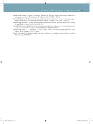 Ch apt er 1 Exer cise ph ysiolog y and metabolism 1 7
Vøllestad NK, Tabata I, Medbo JI. Glycogen depletion in different human muscle fibre types during
exhaustive exercise of short duration. Acta Physiol Scand 1992;144:135–41.
Vøllestad NK, Vaage O, Hermansen L. Muscle glycogen depletion patterns in type I and subgroups of
type II fibres during prolonged severe exercise in man. Acta Physiol Scand 1984;122:433–41.
Wasserman K, Beaver WL, Whipp BJ. Mechanisms and patterns of blood lactate increase during exercise
in man. Med Sci Sports Exerc 1986;18:344–52.
Watt MJ, Heigenhauser GJF, Spriet LL. Intramuscular triacylglycerol utilization in human skeletal muscle
during exercise: is there a controversy? J Appl Physiol 2002;93:1185–95.
Westerblad H, Allen DG, Lännergren J. Muscle fatigue: lactic acid or inorganic phosphate the major
cause? News Physiol Sci 2002;17:17–21.
Zierath JR, Hawley, JA. Skeletal muscle fibre type: influence on contractile and metabolic properties.
PLoS Biology 2004;2:E348.
Burke_Ch01.indd 17 10/12/09 11:36:10 AM
 