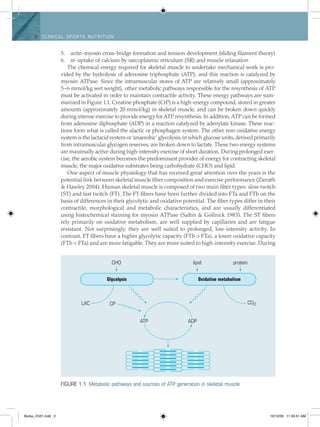 2 Clinical spo rts n utritio n
actin-myosin cross-bridge formation and tension development (sliding filament theory)5.	
re-uptake of calcium by sarcoplasmic reticulum (SR) and muscle relaxation6.	
The chemical energy required for skeletal muscle to undertake mechanical work is pro­
vided by the hydrolysis of adenosine triphosphate (ATP), and this reaction is catalyzed by
myosin ATPase. Since the intramuscular stores of ATP are relatively small (approximately
5–6 mmol/kg wet weight), other metabolic pathways responsible for the resynthesis of ATP
must be activated in order to maintain contractile activity. These energy pathways are sum-
marized in Figure 1.1. Creatine phosphate (CrP) is a high-energy compound, stored in greater
amounts (approximately 20 mmol/kg) in skeletal muscle, and can be broken down quickly
during intense exercise to provide energy for ATP resynthesis. In addition, ATP can be formed
from adenosine diphosphate (ADP) in a reaction catalyzed by adenylate kinase. These reac-
tions form what is called the alactic or phosphagen system. The other non-oxidative energy
system is the lactacid system or ‘anaerobic’ glycolysis, in which glucose units, derived primarily
from intramuscular glycogen reserves, are broken down to lactate. These two energy systems
are maximally active during high-intensity exercise of short duration. During prolonged exer-
cise, the aerobic system becomes the predominant provider of energy for contracting skeletal
muscle, the major oxidative substrates being carbohydrate (CHO) and lipid.
One aspect of muscle physiology that has received great attention over the years is the
potential link between skeletal muscle fiber composition and exercise performance (Zierath
& Hawley 2004). Human skeletal muscle is composed of two main fiber types: slow twitch
(ST) and fast twitch (FT). The FT fibers have been further divided into FTa and FTb on the
basis of differences in their glycolytic and oxidative potential. The fiber types differ in their
contractile, morphological and metabolic characteristics, and are usually differentiated
using histochemical staining for myosin ATPase (Saltin & Gollnick 1983). The ST fibers
rely primarily on oxidative metabolism, are well supplied by capillaries and are fatigue
resistant. Not surprisingly, they are well suited to prolonged, low-intensity activity. In
contrast, FT fibers have a higher glycolytic capacity (FTb > FTa), a lower oxidative ­capacity
(FTb < FTa) and are more fatigable. They are more suited to high-intensity exercise. During
CHO
LAC CP
Glycolysis
ATP ADP
Oxidative metabolism
CO2
lipid protein
Figure 1.1  Metabolic pathways and sources of ATP generation in skeletal muscle
Burke_Ch01.indd 2 10/12/09 11:35:51 AM
 
