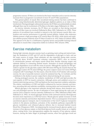 Ch apt er 1 Exercise ph ysiology and metabolism 3
progressive exercise, ST fibers are involved at the lower intensities and as exercise intensity
increases there is progressive recruitment of more ST and FT fiber populations.
This general pattern of muscle fiber recruitment during exercise has been confirmed in
humans using histochemically determined glycogen depletion patterns as an index of fiber
involvement. During prolonged, submaximal exercise, the ST fibers are preferentially recruited,
although there may be involvement of FTa fibers in the latter stages (Vøllestad et al. 1984).
As exercise intensity increases, the FT fibers are recruited so that during maximal
exercise all fiber types are involved (Vøllestad & Blom 1985; Vøllestad et al. 1992). These
patterns of recruitment have resulted in interest in the link between muscle fiber com-
position and exercise performance in specially trained athletes. Indeed, elite endurance
athletes possess a high percentage of ST muscle fibers (70–90%), while sprint and explo-
sive athletes possess relatively more FT fibers (Costill et al. 1975; Saltin & Gollnick 1983).
This appears to be due to a combination of genetic factors and possible training-induced
alterations in muscle fiber composition (Saltin & Gollnick 1983; Schantz 1986).
Exercise metabolism
During high-intensity, dynamic exercise (such as sprinting, track cycling and interval train-
ing), the breakdown of ATP and CrP and the degradation of glycogen to lactic acid are
the major sources of energy. These substrates are also important during static exercise,
particularly above 30–40% maximum voluntary contraction (MVC), since an increase
in intramuscular pressure will impair muscle blood flow, thereby reducing oxygen and
substrate delivery to contracting skeletal muscle. Activation of muscle phosphagen and
glycogen degradation occurs with the onset of exercise. Although the capacity for ATP gen-
eration is greater for the glycolytic system (190–300 mmol ATP/kg dry muscle) than for the
phosphagen system (55–95 mmol ATP/kg), the power output is lower (4.5 mmol ATP/kg/s
compared with 9 mmol/kg/s). For this reason, when the levels of CrP decline with maximal
exercise, the rate of anaerobic turnover cannot be sustained (see Fig. 1.2 overleaf), and this
contributes to the decline in power output that is observed during all-out exercise.
During prolonged exercise, the oxidative metabolism of CHO and lipid provides the
vast majority of ATP for muscle contraction. Although amino acid oxidation occurs to a
limited extent during exercise, CHO and lipid are the most important oxidative substrates.
The relative contribution of CHO and lipid is influenced by exercise intensity and dura-
tion, preceding diet and substrate availability, training status and environmental factors.
Muscle glycogen is the important substrate during both intense, short-duration exer-
cise and prolonged exercise. Its rate of utilization is most rapid during the early part of
exercise and is related to exercise intensity (Vøllestad et al. 1984; Vøllestad & Blom 1985;
Vøllestad et al. 1992). As muscle glycogen declines with continued exercise, blood glucose
becomes more important as a CHO fuel source. Muscle glucose uptake increases in both
an exercise-intensity and duration-dependent manner. This is a consequence of increased
sarcolemmal glucose transport, due to translocation of the GLUT-4 glucose transporter
isoform to the plasma membrane, activation of the metabolic pathways responsible for
glucose metabolism and enhanced glucose delivery due to increased skeletal muscle
blood flow (Hargreaves 2000). Accompanying the increased muscle glucose uptake is an
increase in liver glucose output, so that blood glucose levels usually remain at, or slightly
above, resting levels. Liver glycogenolysis supplies the majority of liver glucose output;
however, during the latter stages of prolonged exercise, when liver glycogen levels are
1.3
Burke_Ch01.indd 3 10/12/09 11:35:51 AM
 