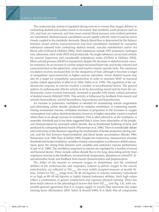6 Clinical spo rts n utritio n
The cardiovascular system is regulated during exercise to ensure that oxygen delivery to
contracting skeletal and cardiac muscle is increased, that metabolic waste products such as
CO2
and heat are removed, and that mean arterial blood pressure and cerebral perfusion
are maintained. Skeletal muscle vasodilation occurs rapidly with the onset of exercise and is
closely coupled to the metabolic demands. Muscle blood flow is determined by the balance
between neural activity (vasoconstrictor) and local vasodilation mediated by vasoactive
substances released from contracting skeletal muscle, vascular endothelium and/or red
blood cells (Clifford & Hellsten 2004). Such substances include ATP, potassium, hydrogen
ions, adenosine, nitric oxide (NO) and prostanoids. No single substance can account entirely
for exercise hyperemia and considerable redundancy exists (Clifford & Hellsten 2004).
Mean arterial pressure (MAP) is maintained, despite the decrease in skeletal muscle vascu-
lar resistance, by an increase in cardiac output (increased heart rate and stroke volume) and
vasoconstriction in the splanchnic, renal and inactive muscle vascular beds. The cutaneous
circulation receives increased flow for the dissipation of heat, although it becomes a target
of sympathetic vasoconstriction at higher exercise intensities. Active skeletal muscle may
also be a target for sympathetic vasoconstriction in order to maintain MAP as maximal
cardiac output approaches (Calbet et al. 2004; Saltin et al. 1998). The regulation of the car-
diovascular response to exercise involves a number of neurohumoral factors. The general
pattern of cardiovascular effector activity is set by descending neural activity from the car-
diovascular centre (central command), increased in parallel with motor cortical activation
of skeletal muscle (Mitchell 1990). This activity is influenced by feedback from muscle and
arterial chemoreflexes, arterial baroreflexes, hypovolemia and hyperthermia.
An increase in pulmonary ventilation is essential for maintaining arterial oxygenation
and eliminating carbon dioxide, produced by oxidative metabolism in contracting muscle.
During incremental exercise, ventilation increases in proportion to the increases in oxygen
consumption and carbon dioxide production; however, at higher intensities a point is reached
where there is an abrupt increase in ventilation. This is often referred to as the ventilatory or
anaerobic threshold and it has been suggested that it arises from stimulation of the periph-
eral chemoreceptors by increased carbon dioxide, due to bicarbonate buffering of lactic acid
produced by contracting skeletal muscle (Wasserman et al. 1986). There is considerable debate
and controversy in the literature regarding the mechanisms of lactate production during exer-
cise, and the link between hyperventilation and blood lactate accumulation (Brooks 1986;
Wasserman et al. 1986; Katz & Sahlin 1988). Despite the controversy, measurement of lactate
threshold and lactate/ventilatory variables remains commonplace in endurance athlete assess-
ment, given the strong links between such variables and endurance exercise performance
(Coyle et al. 1988). The ventilatory responses to exercise are regulated by a number of neural
and humoral factors. These include carbon dioxide flux to the lung, descending activity from
respiratory neurons in the hindbrain, increased body temperature, alterations in arterial H+
, K+
and adrenaline levels, and feedback from muscle chemoreceptors and proprioceptors.
The ability of the muscles to consume oxygen in metabolism, and the combined
abilities of the cardiovascular and respiratory systems to deliver oxygen to the muscle
mitochondria, are reflected in VO2 max
, the most widely accepted measure of aerobic fit-
ness. Values for VO2 max
range from 30–40 mL/kg/min in inactive sedentary individuals
to as high as 80–90 mL/kg/min in highly trained endurance athletes. Such high values
reflect a combination of genetic endowment and vigorous physical training. There has
been much interest in the physiological factors that limit VO2 max
(see Fig. 1.4), with rea-
sonably general agreement that it is oxygen supply to muscle that represents the major
limiting factor (Richardson 2003; Saltin & Rowell 1980). It is likely that all components
Burke_Ch01.indd 6 10/12/09 11:36:01 AM
 