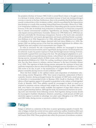 8 Clinical spo rts n utritio n
the periphery (Fortney & Vroman 1985). A fall in central blood volume is thought to result
in a decrease in stroke volume and a concomitant increase in heart rate during prolonged
exercise or exercise in the heat. Furthermore, there is the possibility that blood flow to active
muscle is reduced due to this‘circulatory conflict’, which is exacerbated by the hypovolemia
that develops as a result of the sweating-induced fluid losses (González-Alonso et al. 1998).
Core temperature stabilizes at a new, elevated level, depending upon the exercise intensity;
however, if the rate of metabolic heat production is maintained, or if heat loss is impaired
due to extreme environmental conditions, hyperthermia can develop. Hyperthermia not
only impairs exercise performance (González-Alonso et al. 1999; Parkin et al. 1999), but can
also have potentially life-threatening consequences. Exercise in the heat is also associated
with accelerated liver and muscle glycogenolysis and muscle and blood lactate accumula-
tion (Febbraio et al. 1994; Hargreaves et al. 1996). Although CHO depletion is not thought
to contribute to the premature fatigue observed with heat stress (Parkin et al. 1999), the
greater CHO use during exercise in the heat has nutritional implications for athletes who
regularly train and compete in hot environments (see Chapter 23).
In order to minimize the risk of hyperthermia, athletes are encouraged to become
acclimatized to hot environments and to ingest fluids during exercise. Acclimatization can
be achieved, in part, by passive exposure to heat and through exercise training; however,
most benefit is gained from exercising in the heat. The physiological adaptations to accli-
matization include an expanded plasma volume, reduced heart rate and body temperature
during exercise, increased volume of dilute sweat, earlier onset of sweating and reduced
glycogenolysis (Febbraio et al. 1994). Pre-cooling, resulting in a lower body core tempera-
ture, has also been shown to enhance exercise tolerance in the heat (González-Alonso
et al. 1999). The ingestion of fluids during exercise attenuates the increases in heart rate
and body temperature that are observed during prolonged exercise (Hamilton et al. 1991).
This seems to be due, in part, to the maintenance of a higher blood volume and lower
plasma osmolality during exercise (Coyle & Montain 1992).
There has been debate on the optimal volume and composition of rehydration solu-
tions during exercise (Hargreaves 1996). Since sweat is hypotonic, replacement of fluid is
a priority; however, during prolonged exercise the inclusion of CHO and a small amount
of electrolyte is recommended (Coyle & Montain 1992; Gisolfi & Duchman 1992). The
effects of fluid ingestion appear to be graded in proportion to the volume of fluid ingested
(Coyle  & Montain 1992). Thus athletes should be encouraged to drink as much as is
required to minimize exercise-induced body weight loss; however, this is often a difficult
task, since fluid is not always readily available and ingestion of large fluid volumes can
result in gastrointestinal distress. Although the body has hormonal mechanisms for restor-
ing water and electrolyte levels following exercise, fluid ingestion during recovery should
be encouraged to facilitate rehydration. Solutions containing a small amount of CHO and
electrolyte appear to provide an advantage over plain water (Maughan et al. 1997). Fluid
and CHO intake during exercise is reviewed in detail in Chapter 13.
Fatigue
Fatigue is defined as a reduction in the force or power-generating capacity of muscle. The
sites of fatigue include the central nervous system and motor outflow (Gandevia 2001) and
peripheral sites such as the sarcolemma, t-tubule system, SR and myofilaments within skel-
etal muscle (Fitts 1994).These peripheral sites reflect the processes of membrane ­excitation,
1.6
Burke_Ch01.indd 8 10/12/09 11:36:05 AM
 