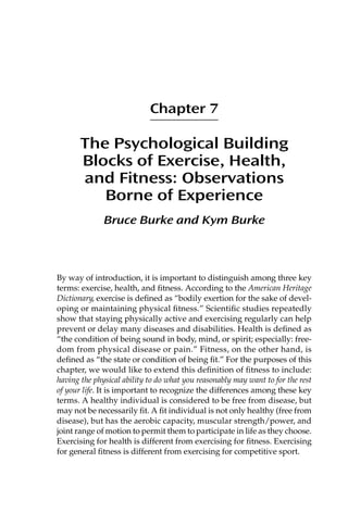 Chapter 7
The Psychological Building
Blocks of Exercise, Health,
and Fitness: Observations
Borne of Experience
Bruce Burke and Kym Burke
By way of introduction, it is important to distinguish among three key
terms: exercise, health, and ﬁtness. According to the American Heritage
Dictionary, exercise is deﬁned as “bodily exertion for the sake of devel-
oping or maintaining physical ﬁtness.” Scientiﬁc studies repeatedly
show that staying physically active and exercising regularly can help
prevent or delay many diseases and disabilities. Health is deﬁned as
“the condition of being sound in body, mind, or spirit; especially: free-
dom from physical disease or pain.” Fitness, on the other hand, is
deﬁned as “the state or condition of being ﬁt.” For the purposes of this
chapter, we would like to extend this deﬁnition of ﬁtness to include:
having the physical ability to do what you reasonably may want to for the rest
of your life. It is important to recognize the differences among these key
terms. A healthy individual is considered to be free from disease, but
may not be necessarily ﬁt. A ﬁt individual is not only healthy (free from
disease), but has the aerobic capacity, muscular strength/power, and
joint range of motion to permit them to participate in life as they choose.
Exercising for health is different from exercising for ﬁtness. Exercising
for general ﬁtness is different from exercising for competitive sport.
 