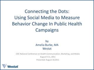 Connecting the Dots: Using Social Media to Measure Behavior Change In Public Health Campaigns byAmelia Burke, MAWestat CDC National Conference on Health Communication, Marketing, and Media August 9-11, 2011 Presented: August 10,2011 