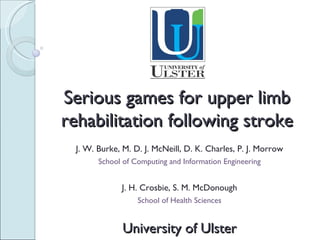 Serious games for upper limb rehabilitation following stroke J. W. Burke, M. D. J. McNeill, D. K. Charles, P. J. Morrow School of Computing and Information Engineering J. H. Crosbie, S. M. McDonough School of Health Sciences University of Ulster 