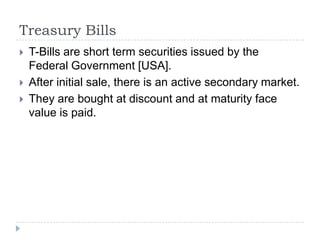 Treasury Bills
   T-Bills are short term securities issued by the
    Federal Government [USA].
   After initial sale, there is an active secondary market.
   They are bought at discount and at maturity face
    value is paid.
 