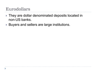 Eurodollars
   They are dollar denominated deposits located in
    non-US banks.
   Buyers and sellers are large institutions.
 