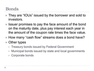 Bonds
   They are “IOUs” issued by the borrower and sold to
    investors.
   Issuer promises to pay the face amount of the bond
    on the maturity date, plus pay interest each year in
    the amount of the coupon rate times the face value.
   How many “cash flow” streams does a bond have?
   Other types
       Treasury bonds issued by Federal Government
       Municipal bonds issued by state and local governments
       Corporate bonds
 