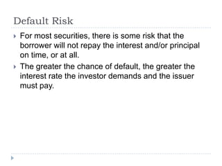 Default Risk
   For most securities, there is some risk that the
    borrower will not repay the interest and/or principal
    on time, or at all.
   The greater the chance of default, the greater the
    interest rate the investor demands and the issuer
    must pay.
 