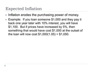 Expected Inflation
   Inflation erodes the purchasing power of money.
   Example: If you loan someone $1,000 and they pay it
    back one year later with 10% interest, you will have
    $1,100. But if prices have increased by 5%, then
    something that would have cost $1,000 at the outset of
    the loan will now cost $1,000(1.05) = $1,050.
 