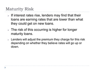 Maturity Risk
   If interest rates rise, lenders may find that their
    loans are earning rates that are lower than what
    they could get on new loans.
   The risk of this occurring is higher for longer
    maturity loans.
   Lenders will adjust the premium they charge for this risk
    depending on whether they believe rates will go up or
    down.
 