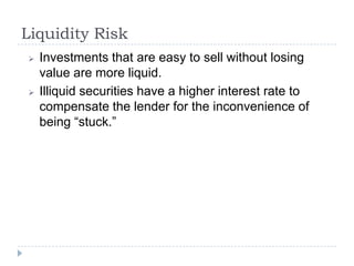 Liquidity Risk
   Investments that are easy to sell without losing
    value are more liquid.
   Illiquid securities have a higher interest rate to
    compensate the lender for the inconvenience of
    being “stuck.”
 