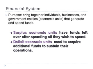 Financial System
   Purpose: bring together individuals, businesses, and
    government entities (economic units) that generate
    and spend funds.

      Surplus economic units have funds left
       over after spending all they wish to spend.
      Deficit economic units need to acquire

       additional funds to sustain their
       operations.
 