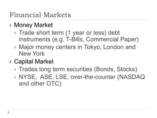 Financial Markets
   Money Market
     Trade short term (1 year or less) debt
      instruments (e.g. T-Bills, Commercial Paper)
     Major money centers in Tokyo, London and
      New York
   Capital Market
     Trades long term securities (Bonds, Stocks)
     NYSE, ASE, LSE, over-the-counter (NASDAQ
      and other OTC)
 