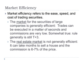 Market Efficiency
   Market efficiency refers to the ease, speed, and
    cost of trading securities.
     The market for the securities of large
      companies is generally efficient: Trades can
      be executed in a matter of seconds and
      commissions are very low. Somewhat true: rule
      generally is still T+3.
     The real estate market is not generally efficient:
      It can take months to sell a house and the
      commission is 6-7% of the price.
 