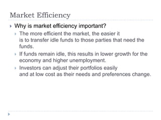 Market Efficiency
   Why is market efficiency important?
       The more efficient the market, the easier it
        is to transfer idle funds to those parties that need the
        funds.
       If funds remain idle, this results in lower growth for the
        economy and higher unemployment.
       Investors can adjust their portfolios easily
        and at low cost as their needs and preferences change.
 