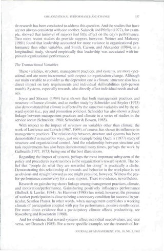 ORGANIZATIONAL PHRFORMANCB AND CHANGE                        537


tie research has been conducted to address this question. And the studies that have
are not always consistent with one another. Salancik andPfetTer(!977), for exam-
ple, showed that turnover of mayors had little effect on the city's pertbmiance.
Two more recent studies do provide support, however. Weiner and Mahoney
(1981) found that leadership accounted tor more variance in organizational per-
formance than other variables, and Smith. Carson, and Alexander (1984). in a
longitudinal study, showed empirically that leadership was associated with im-
proved organizational performance.

The Transactional Variables
   These variables, structure, management practices, and systems, are more oper-
ational and are more incremental with respect to organization change. Although
our main variable to consider as the dependent one is cliniaie. structure also has a
direct impact on task requirements and individual skills/abilities (^job-person
match). Systems, especially rewards, also directly aftect individual needs and val-
ues.
   Joyce and Slocum (1984) have shown that both management practices and
structure influence climate, and an earlier study by Schneider and Snyder (1975)
also demonstrated that climate is affected by the same two variables and by the re-
ward system (i.e.. pay and promolion policies). Schneider has also shown a direct
linkage between management practices and climate in a series of studies in the
service sector (Schneider. 1980: Schneider & Bowen, 1985).
   With respect to the impact of structure on variables other than climate, the
work of Lawrence and Lorsch (1967. 1969). of course, has shown its influence on
management practices. The relationship between structure and systems has been
demonstrated in numerous ways, just one example being Ouchi's (1977) study of
structure and organizational control. And the relationship between structure and
task requirements has also been demonstrated many times, perhaps the work by
Galbraith (1977. 1973) being one of the best illustrations.
   Regarding the impact of systems, perhaps the most important subsystem of the
policy and procedures (systems) box is the organization's reward system. The be-
lief that "people do what they are rewarded for doing" is practically a cliche.
Demonstrating this relationship of rewards and behavior in the workplace is not
as obvious and straightforward as one might presume, however. Witness the pay-
for-performance controversy for a case in point. There is evidence, nevertheless.
   Research on gainsharing shows linkage among management practices, climate,
and motivation/performance. Gainsharing positively influences performance
(Bullock & Lawler. 1984). As Hammer (1988) has noted, however, the presence
of worker participation is close to being a necessary condition for success (in par-
ticular. Scanlon Plans). In other words, when management establishes a working
climate of participation coupled with pay for performance, positive results occur.
For more direct evidence that a participatory climate affects productivity, see
Rosenberg and Rosenstein (1980).
   And for evidence that reward systems affect individual needs/values, and vice
versa, see Deutsch (1985). For a more specific example, see the research of Jor-
                                        JOURNAL OF MANAGEMENT, VOL. IK. NO. 3. 1992
 