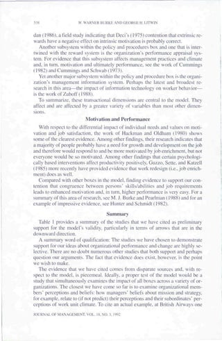 538                   W. WARNER BURKE AND GEORGE H. MTWIN

dan (1986). a field study indicating that Deci's (1975) contention that extrinsic re-
wards have a negative effect on intrinsic motivation is probably correct.
   Another subsystem within the policy and procedures box and one that is inter-
twined with the reward system is the organization's performance appraisal sys-
tem. For evidence that this subsystem affects management practices and climate
and, in turn, motivation and ultimately performance, see the work of Cummings
(1982) and Cummings and Schwab (1973).
   Yet another major sub.system within the poiiey and procedure box is the organi-
zation's management information system. Perhaps the latest and broadest re-
search in this area—the impact of information technology on worker behavior—
istheworkofZuboff(1988).
   To summarize, these transactional dimensions are central to the model. They
affect and are affected by a greater variety of variables than most other dimen-
sions.
                          Motivation and Performance
   With respect to the differential impact of individual needs and values on moti-
vation and job satisfaction, the work of Hackman and Oldham (1980) shows
some of the clearest evidence. Among other findings, their research indicates that
a majority of people probably have a need for growth and development on the job
and therefore would respond to and be more motivated by job enrichment, but not
everyone would be so motivated. Among other findings that certain psychologi-
cally based interventions affect productivity positively. Guzzo. Sette, and Katzeil
(1985) more recently have provided evidence that work redesign (i.e., job enrich-
ment) does as well.
   Compared with other boxes in the model, finding evidence to support our con-
tention that congruence between persons' skills/abilities and job requirements
leads to enhanced motivation and. in turn, higher pertbrmance is very easy. For a
summary of this area of research, see M. J. Burke and Pearlman (1988) and for an
example of impressive evidence, see Hunter and Schmidt (1982).
                                     Summary
   Table I provides a summary of the studies that we have cited as preliminary
support for the model's validity, particularly in terms of arrows that are in the
downward direction.
   A summary word of qualification: The studies we have chosen to demonstrate
support for our ideas about organizational performance and change are highly se-
lective. There are no doubt numerous other studies that both support and perhaps
question our arguments. The fact that evidence does exist, however, is the point
we wish to make.
   The evidence that we have cited comes from disparate sources and, with re-
spect to the model, is piecemeal. Ideally, a proper test of the model would be a
study that simultaneously examines the impact of all boxes across a variety of or-
ganizations. The closest we have come so far is to examine organizational mem-
bers" perceptions and beliefs: how managers' beliefs about mission and strategy,
for example, relate to (if not predict) their perceptions and their subordinates" per-
ceptions of work unit climate. To cite an actual example, at British Airways one
JOURNAL OF MANAGEMENT. VOL. 18, NO. 3. 1992
 