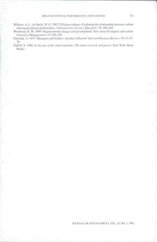 ORGANIZATIONAL P E R F O R M A N C t AND CHANGE                                                 f^45


W i l k e n s . A, L., & O u c h i . W. G. 1983. Erficieiil cultures: Exploring the relationship b e t w e e n culiure
   and organizational p e r f o r m a n c e . Adniiiuslrauve           Science Quarterly. 2 8 : 4 6 8 - 4 8 1 .
W o o d m a n . R. W. 1989. O r g a n i z a t i o n a l c h a n g e and d e v e l o p m e n i : N e w areas for inquiry and action.
  Jounuil <>tMaiui}>emcnt. 1?: 205-228.
Zaie/.nik. A. 1977. Managers and leaders: Are they different?/y(fn(;/v/fl».v7/(('.v.v/;ciicvr. f>5 (3): 67-
  78.
Zuhofr. S. 1988. !n Jlie age of llic sinari machine: The fiitiirc of work and power. New York: Basic
  Books.




                                                                JOURNAL OF MANAGEMENT. VOL. 18, NO. 3, 1992
 