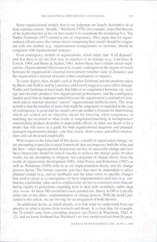 ORGANIZATI()NAt_ PHRFOKMANfK AND CHANGE                       525


   Some organizational rnodcls that in our jtidgtnent are largely descriptive do at
least stipulate certain "shoulds." Weisbord (1976), for example, states that the role
of the leadership box in his six-box model is to coordinate the remaining five. The
Nadler-Tushman (1977) model is one of congruence. They atgue that for organi-
zational effectiveness the various boxes composing their model should be congru-
ent with one another (e.g.. organizational arrangernents. or structure, should be
congruent with organizational strategy).
   Even contitigeticy models of organizations, which imply that "it all depends"
and that there is no one best way to organize or to manage (e.g.. Lawrence &
Lorsch. 1969, and Burns & Stalker, 1961. before them) have cetiain causal impli-
cations. Organizational effectiveness is, in patl. contingent on the degree of match
between the organization's external environment (whether static or dynamic) and
the organization's internal structure (either mechanistic or organic).
   To some degree, then, tnodels such as Nadler-Tushman and the positions taken
by Burns and Stalker and by Lawrence and Lor.sch suggest a cause-effect linkage.
Nadler and Tushman at least imply that little or no congruence between, say, strat-
egy and structure produces low organizational petformance. and the contingency
models posit that an improper match between the tirgani/ation's external environ-
ment and its internal structure "causes" organizational ineffectiveness. The issue
in both is that the number of items that might be congruent (or tiiatched in the case
of contingency) is great and the models provide neither a formula for determining
which are central nor an objective means for knowing when congruence or
matching has occuned or what levels of congruence/matching or incongrucnce/
nonmatching produce desirable or undesirable effects. In shott, our desire is for a
tnodel that will serve as a guide for both organizational diagnosis and planned,
tnanaged organization change—one that clearly shows cause-and-effect telation-
ships and can be tested empirically.
   With respect to the latter half of this desire, a tnodel of organization change, we
arc attempting to provide a catisal framework that encompasses both the what and
the how—what organi/ational dimensions are key to successful change and how
these dimensions should be linked causally to achieve the change goals. In other
words, we are attempting to integrate two categories of change theory ftom the
world of organization development (OD), what Portas and Robertson (1987) as
well as Woodtnan (1989) refer to as (a) implementation theory and (b) change
process theory. The fonner concerns activities that tnust be undertaken to affect
planned change (e.g., survey feedback) and the latter tefers to specific changes
that need to occur as a consequence of these implemetitation activities (e.g., em-
btacing a pailicular value such as emphasizing service to customers more than ad-
hering rigidly to procedures tegarding how to deal with customers, rather than
vice versa). As these OD researchers have pointed out. theory in OD is typically
either one or the other—implementation or change process. With the model pre-
sented in this article, we are striving for an integration of both theories.
   An additional desire, as noted already, is to link what we understand from our
practice to what is known from research and theory. It is clear that, for example,
the 7S model catne from consulting practice (see Peters & Waterman. 1982: 9-
 12), and we know firsthand that Weisboid's six-box model evolved trom his prac-
                                         JOURNAL OF MANAGHMF:NT. VOL. 18, NO. 3. 1992
 