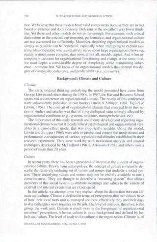 526                    W. WARNER BURKE AND GEORGE H. LITWIN


tice. We believe that these models have valid components because they are in fact
based on practice and do not convey iirelevant or the so-called ivory tower think-
ing. Yet these and other models do not go far enough. For example, such critical
dimensions as the external environment, performance, and organizational culture
are not accounted for sufficiently. Moreover, depicting organizational models as
simply as possible can be beneficial, especially when attempting to explain sys-
temic ideas to people who are relatively naive about large organizations; however,
reality is much more complex than most, if not all. models depict. And when at-
tempting to account for organizational functioning and change at the same time,
we must depict a considerable degree of complexity while maintaining coher-
ence—no mean feat. We know of no organizational models that attempt this de-
gree of complexity, coherence, and predictability (i.e.. causality).

                       Background: Climate and Culture
Climate
   The early, original thinking underlying the model presented here came from
George Litwin and others during the 1960s. In 1967. the Harvard Business School
sponsored a conference on organizational climate. The results of this conference
were subsequently published in two books (Litwin & Stringer, 1968: Tagiuri &
Litwin, 1968). The concept of organizational climate that emerged from this se-
ries of studies and articles was that of a psychological state strongly affected by
organizational conditions (e.g.. systems, structure, manager behavior, etc).
   The importance of this early research and theory development regarding orga-
nizational climate was that it clearly linked psychological and organizational vari-
ables in a cause-effect model that was empirically testable. Using the model,
Litwin and Stringer (1968) were able to predict ami cortro the motivational and
performance consequences of various organizational climates established in their
research experiment. They were working with motivation analysis and arousal
techniques developed by McClelland (1961), Atkinson (1958), and others over a
period of more than 20 years.

Cullure
   In recent years, there has been a great deal of interest in the concept of organi-
zational culture. Drawn from anthropology, the concept of culture is meant to de-
scribe the relatively enduring set of values and norms that underlie a social sys-
tem. These underlying values and norms may not be entirely available to one's
consciousness. They are thought to describe a "meaning system" that allows
members of that social system to attribute meanings and values to the variety of
external and internal events that are experienced.
    In this article, we attempt to be very explicit about the distinction between cli-
mate and culture. Climate is defined in terms of perceptions that individuals have
of how their local work unit is managed and how effectively they and their day-
to-day colleagues work together on the job. The level of analysis, therefore, is the
group, the work unit. Climate is much more in the foreground of organizational
members' perceptions, whereas culture is more background and defined by be-
liefs and values. The level of analysis for culture is the organization. Climate is, of
JOURNAL OF MANAGEMENT. VOL. IH. NO. X 1992
 