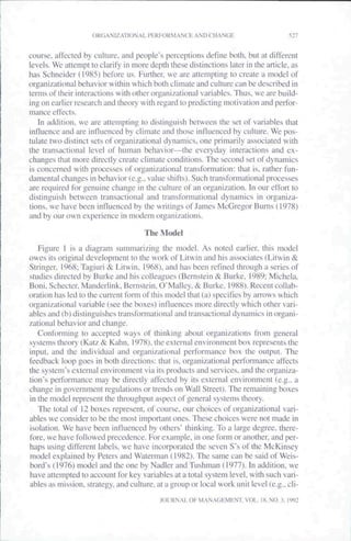 ORGANIZATIONAL PERFORMANCE AND CHANGE                            527


course, affected by culture, and people's perceptions define both, but at different
levels. We attempt to clarify in more depth these distinctions later in the article, as
has Schneider (1983) before us. Futiher, we are attempting to create a model of
organizational behavior within which both climate and culture can be described in
terms oi their interactions with other organizational variables. Thus, we are build-
ing on earlier research and theory with regard to predicting motivation and pertbr-
tnance effects.
   In addition, we are attempting to distinguish between the set of variables that
influence and are intluenced by climate and those influenced by culture. We pos-
tulate two distinct sets of organizational dynamics, one primarily associated with
the transactional level of human behavior—the evetyday interactions and ex-
changes that more directly create clitnate conditions. The second set of dynamics
is concerned with processes of organizational transformation: that is. rather fun-
datnental changes in behavior (e.g., value shifts). Such transfortnational processes
are required for genuine change in the culture of an organization. In our effoti to
distinguish between transactiona! and transformational dynatnics in organiza-
tions, we have been intluenced by the writitigs of James McGregor Burns (1978)
and by our own experience in modem organizations.

                                      The Model
   Figure I is a diagtam summarizing the tnodel. As noted earlier, this model
owes its original development to the work of Litwin and his associates (Litwin &
Stringer, 1968; Tagiuri & Litwin. 1968). and has been tefined through a series of
studies directed by Burke and his colleagues (Bern.stein & Burke, 1989; Michela,
Boni,Schecter,Mandcrlink, Bernstein. O'Malley,& Burke. 1988). Recent collab-
oration has led to the cuirent fonn of this model that (a) specifies by arrows which
organizational variable (see the boxes) influences more directly which other ir-
ablcs and (b) distinguishes transformational and transactional dynamics in organi-
zational behavior and change.
   Conforming to accepted ways of thinking abt)ut organizations from general
systetns theory (Katz & Kahn. 1978). the external environment box represents the
input, and the individual and organizational performance box the output. The
feedback loop goes in both directions: that is. otganizational perlbrmanee affects
the system's external cnvirontnent via its products and services, and the organiza-
tion's performance may be diiectly affected by its external envitonmcnt (e.g.. a
change in govemtnent regulations or trends on Wall Street). The remaining boxes
in the tnodel represent the thtoughput aspect of general systetns theory.
   The total of 12 boxes tepresent, of course, our choices of organizational vari-
ables we consider to be the most itnportant ones. These choices were not made in
isolation. We have been inlluenccd by others' thinking. To a large degree, there-
fore, we have followed precedence. For example, in one form or another, and per-
haps using diffctcnt labels, we have incorporated the seven S"s of the McKinsey
model explained by Peters and Waterman (1982). The same can be said of Weis-
bord's (1976) model and the one by Nadler and Tushman (1977). In addition, we
have attempted to account for key variables at a total system level, with such vari-
ables as mission,, strategy, and culture, at a group or local work unit level (e.g., cli-
                                           JOLRNAL OF MANAGEMENT. VOL. IS.N0.3. 1992
 