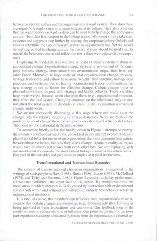 ORGANIZATIONAL PERFORMANCE AND CHANGE                         529


between corporate culture and the organization's reward system. They show how
a company's reward system is a manifestation of its culture. They also point out
that the organization's reward system can be used to help change the company's
culture. Their data lend support lo ihe linkage notion. We would simply take their
evidence and suggest a step further by arguing that corporate eulture (beliefs and
values) detei"mine the type of reward system an organization has. Yet we would
strongly agr'ee that to change eulture the reward system should be used (i.e., to
reward the behaviors that would reflect the new values we might wish to incorpo-
rate).
   Displaying the model the way we have is meant to make a statement about or-
ganizational change. Organizational change, especially an overhaul of the com-
pany business strategy, stems more from environmental impact than from any
other factor. Moreover, in large scale or total organizational change, mission,
strategy, leadership, and culture have more "weight" than structure, management
practices, and systems: that is. having organizational leaders communicate the
new strategy is not sufficient for effective ehange. Culture change must be
planned as well and aligned with strategy and leader behavior". These variables
have more weight because when changing them (e.g.. organizational mission),
they affect the total system. Changing sti"ucture, on the other hand, may or may
not affect the total system. It depends on where in the organization a structural
change might oeeur.
   We are not necessarily discussing at this stage where one could slarf the
change, only the relative weighting of change dynamics. When we think of the
model in terms of change, then, the weighted order displayed in the model is key.
This point will be elaborated in the next section.
   To summarize briefly so far, the model shown in Figure I attempts to portray
the primary variables that need to be considered in any attempt to prediet and ex-
plain the total behavior output of an organization, the most important interactions
between these variables, and how they affect change. Again, in leality, all boxes
would have bi-directional an"ows with every other box. We are displaying with
our model what we consider the most critical linkages. Later in this article we de-
flne each of the variables and give some examples of typical interactions.

                TVansformational and Transactional Dynamics
   The concept of transformational change in organizations is suggested in the
writings of such people as Bass (1985). Burke (1986). Burns (1978). McClelland
(1975), and Tichy and Devanna (1986). Figure 2 contains a display of the trans-
formational variables—the upper half of the model. By iraiisformalional we
mean areas in which altetation is likely caused by interaction with environmental
forces (both within and without) and will require entir"ely new behavior sets from
organizational members.
   It is tr"ue. of course, that members ean influence their organization's environ-
ment so that certain changes are minimized (e.g.. lobbying activities, forming or
being involved in trade associations and coalitions). Our feedback loop in the
model is meant to reflect this kind of influence. Our point here is that for the most
part organization change is initiated by forces from the organization's external en-
                                         JOURNAL OF MANAGEMENT. VOL. 18, NO, 3. 1992
 