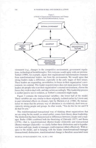 530                  W. WARNER BURKE AND GEORGE H. LITWTN


                                          Figure 2
                     A Model of Organizational Performance and Change;
                          The TRANSFORMATIONAL Factors



                               EXTERNAL ENVIRONMEMT




                                     LEADERSHIP

                                                                         ORGANIZATIONAL




                                          1
                                                                            CULTURE




                                    INDIVIDUAL AND
                                   ORGANIZATIONAL
                                     PERFORMANCE



vironment (e.g., changes in the competitive environment, government regula-
tions, technological breakthroughs). Not everyone would agree with our premise.
Torbert (1989), for example, argues that organizational transformation emanates
from transformational leaders, not from the environment. We would agree that
strong leaders make a difference, especially in the early stages of their tenure.
These leaders are responding, nevertheless, to forces in their organization's envi-
ronment, we contend. This leader responsiveness does not mean passivity. Astute
leaders are people who scan their organization's external environment, choose the
forces they wish to deal with, and take action accordingly. This leadership process
is neither passive nor in isolation, as Torbert's contention might imply.
   Figure 3 contains the transactional variables^—the lower half of the model.
These variables are very similar to those originally isolated earlier by Litwin and,
in part (structural effects on climate), later by Michela et al. (1988). By transac-
tional we mean that the primary way of alteration is via relatively short-term re-
ciprocity among people and groups. In other words, "You do this for me and I'll
do that for you."
   This transformational-transaetional way of thinking about organizations that
we are using for the model, as noted earlier, comes from theory about leadership.
The distinetion has been eharacterized as differences between a leader and a man-
ager. Burke (1986) combined both the theorizing of Zaieznik (1977) and Bums
(1978)—that is, transformational (Buni[S)-leader (Zaieznik) and transactional
(Bums)-manager (Zaieznik)—to clarify further these distinctions and to hypothe-
size how each type, leader or manager, could empower others effectively. With re-
spect to the model, and in keeping with the leader (transforinational)-manager
(transactional) distinctions, transformational change is therefore associated more

JOURNAL OF MANAGEMENT, VOL. 18, NO. 3, 1992
 