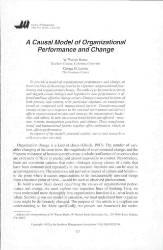 Juiimul lit MuiiagL-mcni
               )992,Vi>!. IK. No. 3, .'52.1-545




          A Causal Model of Organizational
             Performance and Change
                                                  W. Warner Burke
                                    Teachers College, Columbia University
                                                  George H. Litwin
                                                  The Graduate Center

              To provide a model of organizational performance and change, at
           least two lines of theorizing need to be explored—orgatiizational ftuic-
           tioning and organizational change. The authors go beyond description
           and suggest causal linkages that hypothesize how performance is af-
          fected and how effective change occurs. Change is depicted in terms of
           both process and content, with particular emphasis on transforma-
           tional as compared with transactional factors. Transformational
           change occurs as a response to the external environment and directly
           affects organizational mission and strategy, the organiz.ation's leader-
           ship, atid culture, lit ttirn, tfie transactional factors are affected—strtic-
           tute. systems, management practices, and climate. These transforma-
           tional and transactional factors together affect motivation, which, in
           turn, affects peifornumce.
              In support of the model's potential validity, theory and research as
           wellaspraetke are cited.

   Orgatiization change is a kind of chaos (Gleick. 1987). The number of vari-
ables changing at the same lime, the magnitude of environmental change, and the
frequent resistance of human systetns cteate a whole confluence of ptocesses that
are extremely difficult to predict and almost impossible to control. Nevertheless,
there are consistent patterns that exist—linkages among classes of events that
have been demonstrated repeatedly in the research literature and can be seen in
actual organizations. The enormous and pervasive impact of culture and beliefs—
to the point where it causes organizations to do fundamentally unsound things
ftom a business point of view^would be such an observed phenotnenon.
   To build a most likely model describing the causes of organizational perfor-
mance and change, we must explore two important lines of thinking. First, we
must understand more thoroughly how organizations function (i.e., what leads to
what). Second, given our tiiodel of causation, we must understand how organiza-
tions might be deliberately changed. The purpose of this article is to explain our
understanding so far. Mote specifically, we present our framework for under-

  Address all correspondence to W. Warner Burke, W. Wamcr Burke AssiKriaies. Inc.. 21)1 Wolfs Lane. Pelham,
NY 10S03.

               Copyright 1992 by the Southern Management Association 0 i 49-2063/92/$2.00.

                                                          523
 