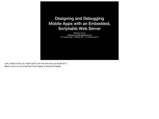 Designing and Debugging
Mobile Apps with an Embedded,
Scriptable Web Server
Matthew Burke

matthew.burke@capitalone.com

All Things Open • Raleigh, NC • 14 October 2019
Just a taste of why you might want to do this and how you would do it.

Reach out to me via email and I’d be happy to discuss at length

 