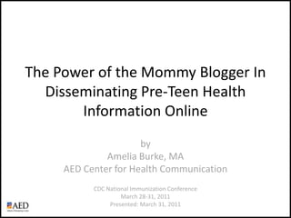 The Power of the Mommy Blogger In Disseminating Pre-Teen Health Information Online byAmelia Burke, MAAED Center for Health Communication CDC National Immunization Conference March 28-31, 2011 Presented: March 31, 2011 