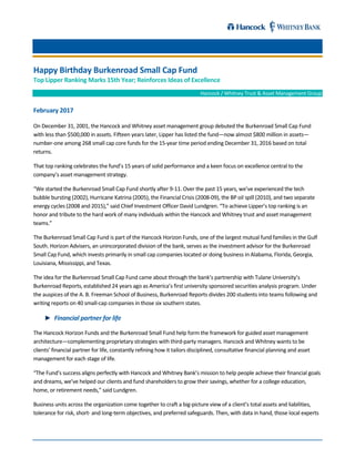 Happy Birthday Burkenroad Small Cap Fund
Top Lipper Ranking Marks 15th Year; Reinforces Ideas of Excellence
Hancock / Whitney Trust & Asset Management Group
February 2017
On December 31, 2001, the Hancock and Whitney asset management group debuted the Burkenroad Small Cap Fund
with less than $500,000 in assets. Fifteen years later, Lipper has listed the fund—now almost $800 million in assets—
number-one among 268 small cap core funds for the 15-year time period ending December 31, 2016 based on total
returns.
That top ranking celebrates the fund’s 15 years of solid performance and a keen focus on excellence central to the
company’s asset management strategy.
“We started the Burkenroad Small Cap Fund shortly after 9-11. Over the past 15 years, we’ve experienced the tech
bubble bursting (2002), Hurricane Katrina (2005), the Financial Crisis (2008-09), the BP oil spill (2010), and two separate
energy cycles (2008 and 2015),” said Chief Investment Officer David Lundgren. “To achieve Lipper’s top ranking is an
honor and tribute to the hard work of many individuals within the Hancock and Whitney trust and asset management
teams.”
The Burkenroad Small Cap Fund is part of the Hancock Horizon Funds, one of the largest mutual fund families in the Gulf
South. Horizon Advisers, an unincorporated division of the bank, serves as the investment advisor for the Burkenroad
Small Cap Fund, which invests primarily in small cap companies located or doing business in Alabama, Florida, Georgia,
Louisiana, Mississippi, and Texas.
The idea for the Burkenroad Small Cap Fund came about through the bank’s partnership with Tulane University’s
Burkenroad Reports, established 24 years ago as America’s first university sponsored securities analysis program. Under
the auspices of the A. B. Freeman School of Business, Burkenroad Reports divides 200 students into teams following and
writing reports on 40 small-cap companies in those six southern states.
Financial partner for life
The Hancock Horizon Funds and the Burkenroad Small Fund help form the framework for guided asset management
architecture—complementing proprietary strategies with third-party managers. Hancock and Whitney wants to be
clients’ financial partner for life, constantly refining how it tailors disciplined, consultative financial planning and asset
management for each stage of life.
“The Fund’s success aligns perfectly with Hancock and Whitney Bank’s mission to help people achieve their financial goals
and dreams, we’ve helped our clients and fund shareholders to grow their savings, whether for a college education,
home, or retirement needs,” said Lundgren.
Business units across the organization come together to craft a big-picture view of a client’s total assets and liabilities,
tolerance for risk, short- and long-term objectives, and preferred safeguards. Then, with data in hand, those local experts
 
