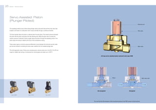25

Bürkert | Solenoid Valves

Bürkert | Solenoid Valves

26

Servo Assisted: Piston
(Plunger Piloted)
Solenoid coil
This operating method uses a direct acting plunger valve as the pilot valve and the main valve seal
located on the base of a solid piston which moves vertically through a cylindrical chamber.

Pilot valve

The fluid chamber above the piston is relieved when the pilot opens. The medium pressure beneath
the piston lifts the piston and opens the valve allowing flow. When the pilot valve is closed, the
medium pressure is allowed to build up again above the piston through the equalizing orifice in the
piston body and closing is aided by the force of the compression spring.
These valves require a minimum pressure differential to exist between the inlet port and the outlet
port and are limited to controlling the same clean media as the non-isolated plunger pilot.

Main valve

The chief application area of these servo assisted piston solenoid valves are in the DN 10 to 65 mm
range for reliable high cycling of compressed air, neutral gases and steam up to 180 °C.
2/2-way servo assisted piston solenoid valve type 0406

Piston

De-energized
Type 0406

Type 5404

Main valve seat

Energized

Type 6221

You can find the 3D-animation of this functional schema in the PDF version of this brochure.

 