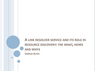 A LINK RESOLVER SERVICE AND ITS ROLE IN
RESOURCE DISCOVERY: THE WHAT, HOWS
AND WHYS
Siobhán Burke
 