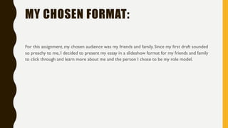 MY CHOSEN FORMAT:
For this assignment, my chosen audience was my friends and family. Since my first draft sounded
so preachy to me, I decided to present my essay in a slideshow format for my friends and family
to click through and learn more about me and the person I chose to be my role model.
 